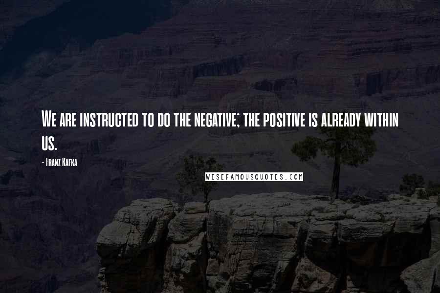 Franz Kafka Quotes: We are instructed to do the negative; the positive is already within us.