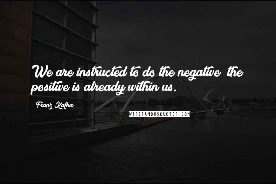 Franz Kafka Quotes: We are instructed to do the negative; the positive is already within us.