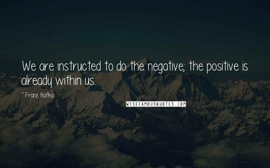 Franz Kafka Quotes: We are instructed to do the negative; the positive is already within us.