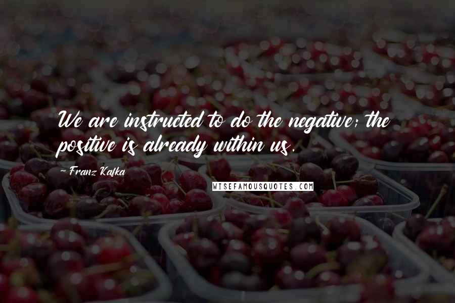 Franz Kafka Quotes: We are instructed to do the negative; the positive is already within us.