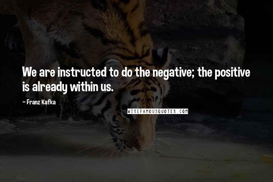 Franz Kafka Quotes: We are instructed to do the negative; the positive is already within us.