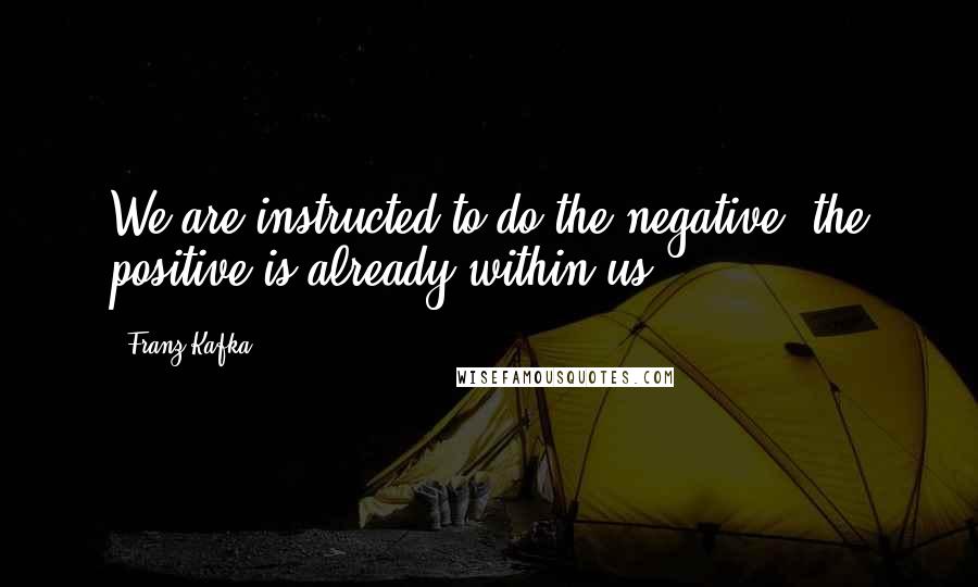 Franz Kafka Quotes: We are instructed to do the negative; the positive is already within us.