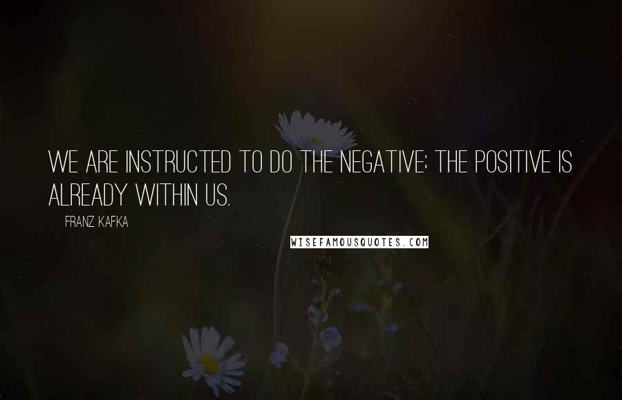 Franz Kafka Quotes: We are instructed to do the negative; the positive is already within us.