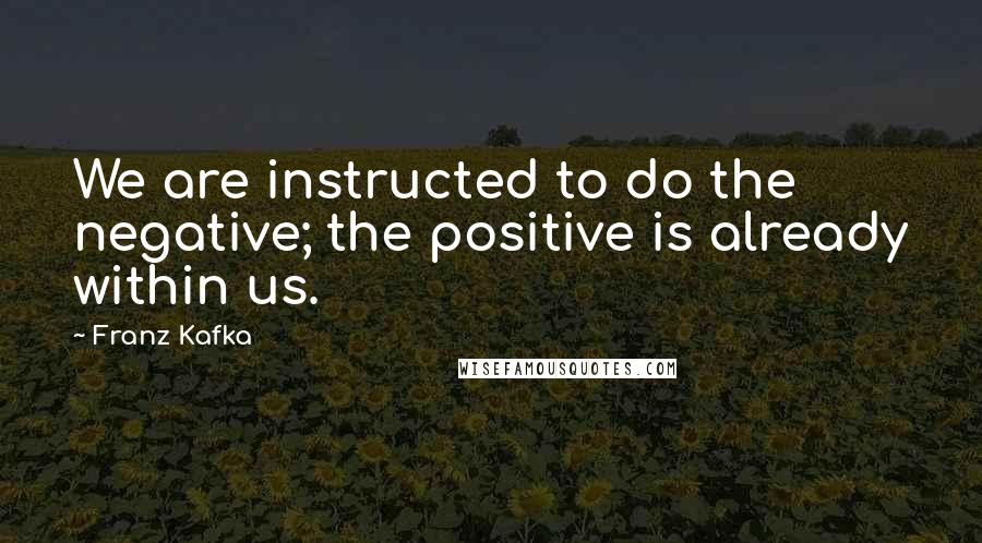 Franz Kafka Quotes: We are instructed to do the negative; the positive is already within us.