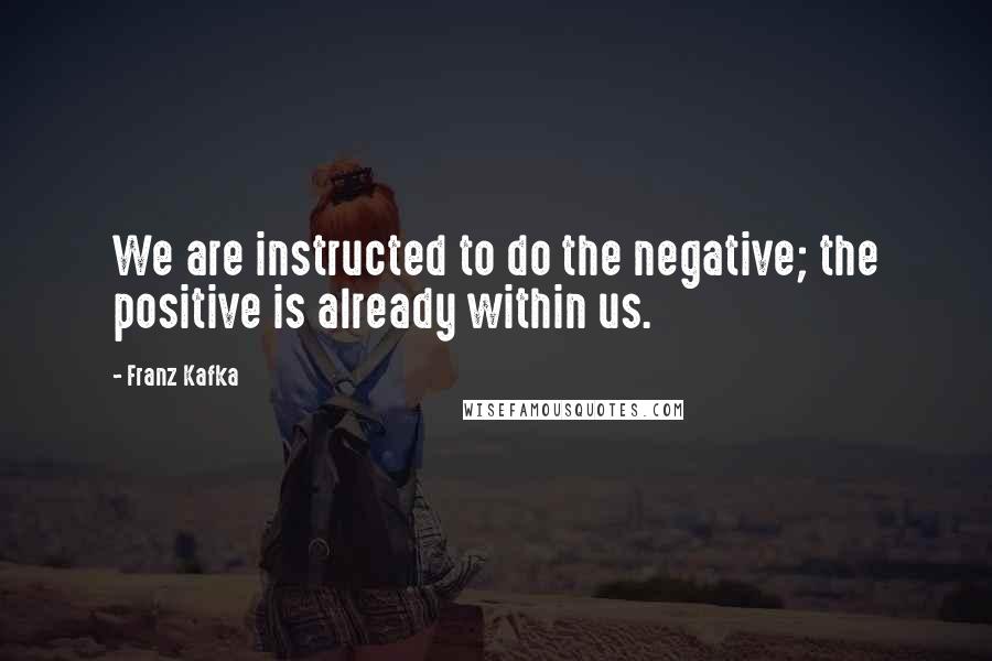 Franz Kafka Quotes: We are instructed to do the negative; the positive is already within us.
