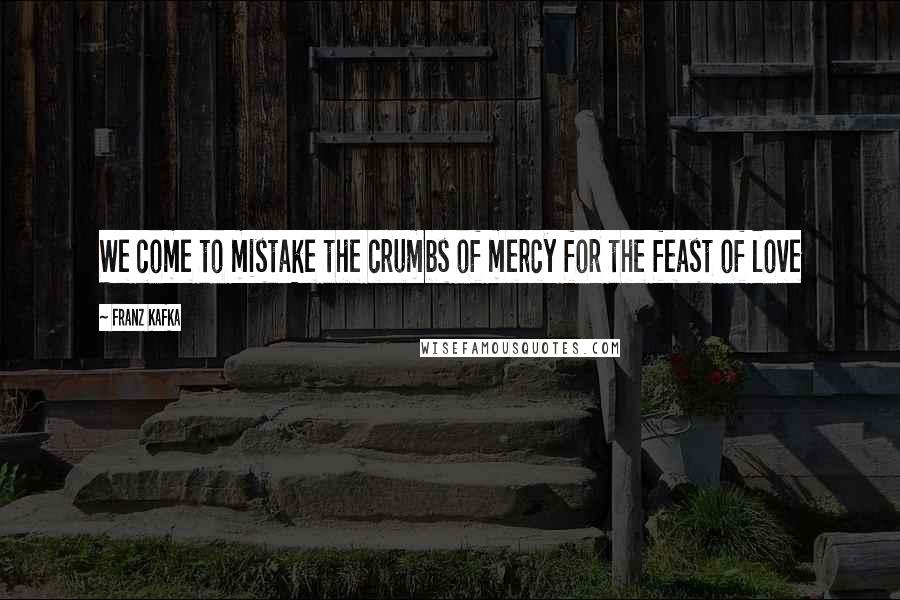 Franz Kafka Quotes: We come to mistake the crumbs of mercy for the feast of love