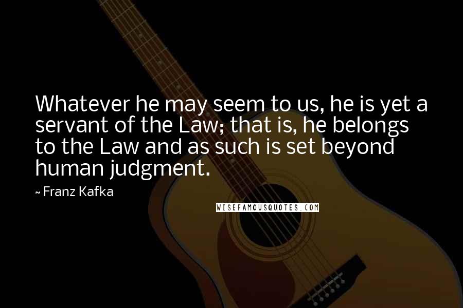 Franz Kafka Quotes: Whatever he may seem to us, he is yet a servant of the Law; that is, he belongs to the Law and as such is set beyond human judgment.