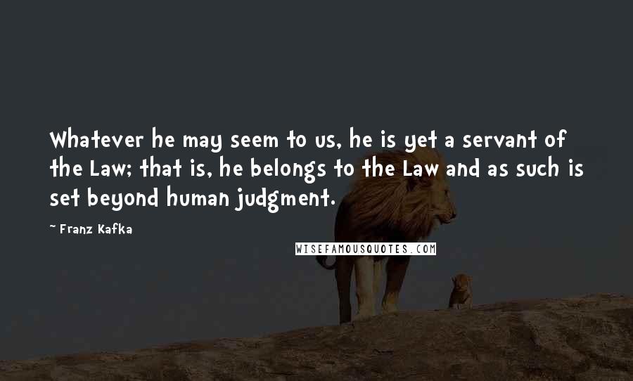 Franz Kafka Quotes: Whatever he may seem to us, he is yet a servant of the Law; that is, he belongs to the Law and as such is set beyond human judgment.