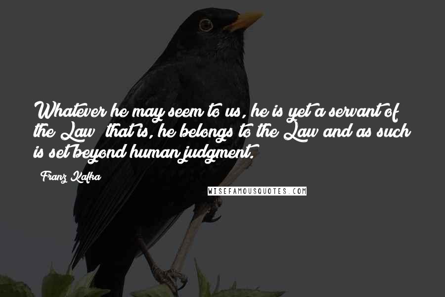 Franz Kafka Quotes: Whatever he may seem to us, he is yet a servant of the Law; that is, he belongs to the Law and as such is set beyond human judgment.