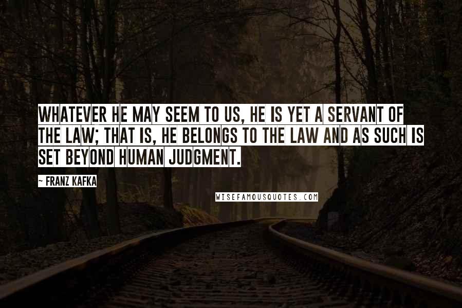Franz Kafka Quotes: Whatever he may seem to us, he is yet a servant of the Law; that is, he belongs to the Law and as such is set beyond human judgment.
