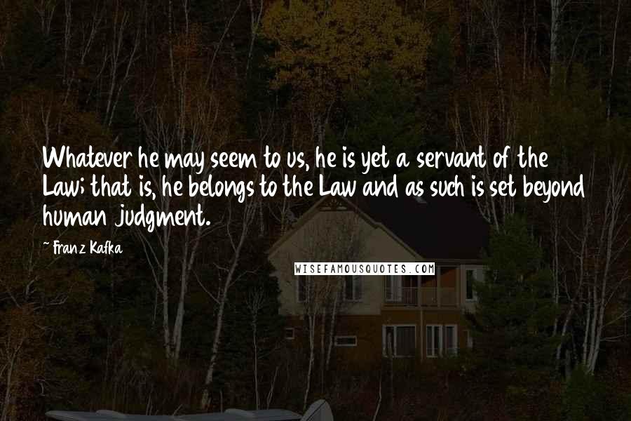 Franz Kafka Quotes: Whatever he may seem to us, he is yet a servant of the Law; that is, he belongs to the Law and as such is set beyond human judgment.