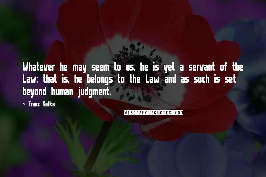 Franz Kafka Quotes: Whatever he may seem to us, he is yet a servant of the Law; that is, he belongs to the Law and as such is set beyond human judgment.