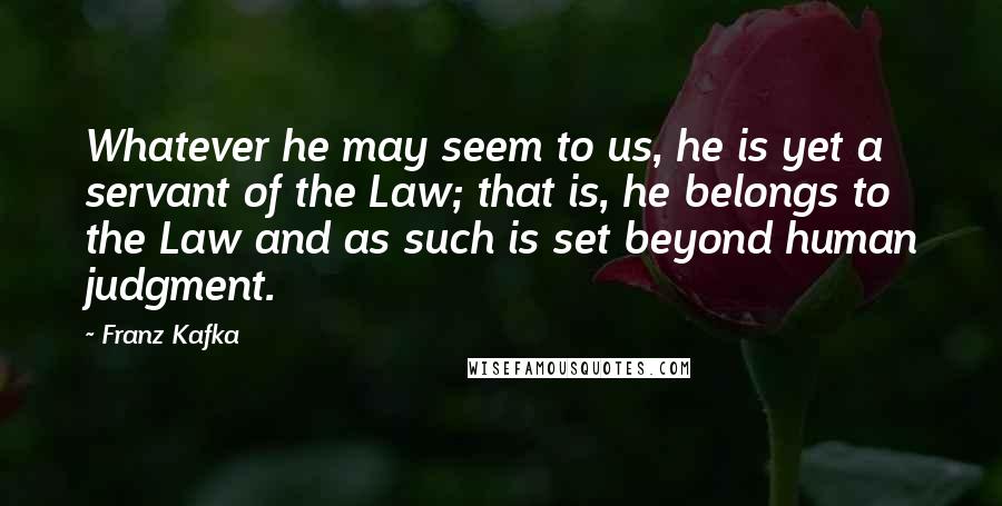 Franz Kafka Quotes: Whatever he may seem to us, he is yet a servant of the Law; that is, he belongs to the Law and as such is set beyond human judgment.