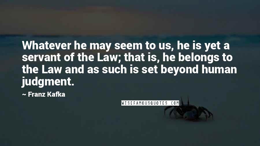 Franz Kafka Quotes: Whatever he may seem to us, he is yet a servant of the Law; that is, he belongs to the Law and as such is set beyond human judgment.