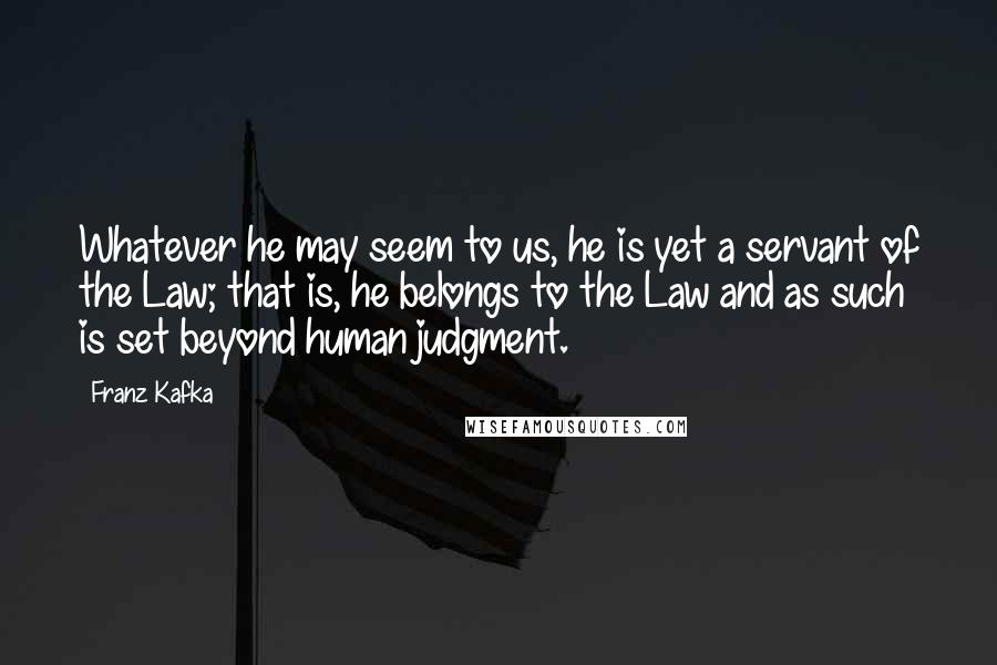 Franz Kafka Quotes: Whatever he may seem to us, he is yet a servant of the Law; that is, he belongs to the Law and as such is set beyond human judgment.