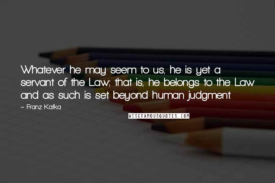 Franz Kafka Quotes: Whatever he may seem to us, he is yet a servant of the Law; that is, he belongs to the Law and as such is set beyond human judgment.