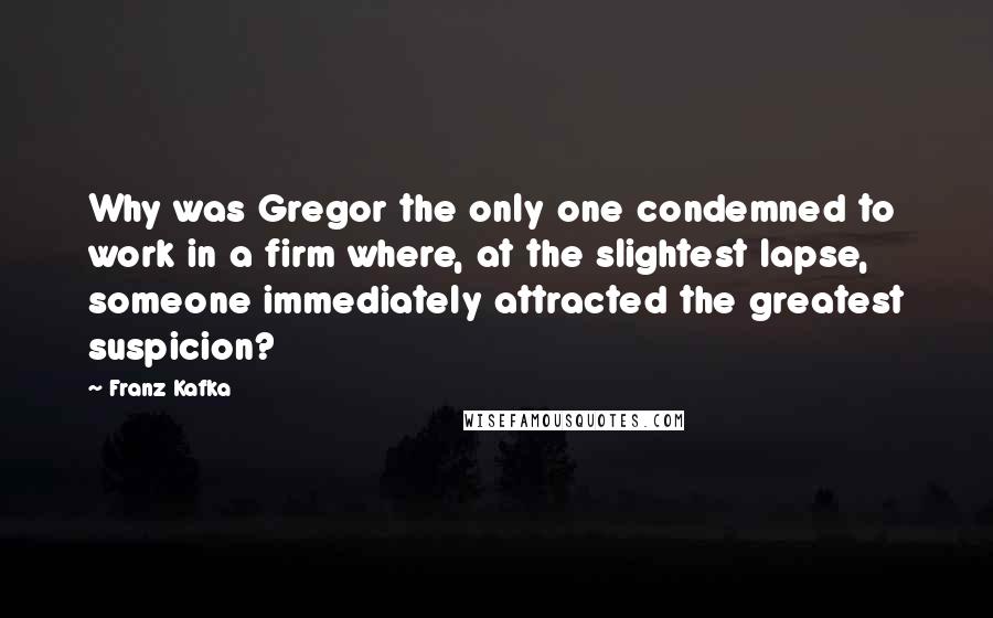 Franz Kafka Quotes: Why was Gregor the only one condemned to work in a firm where, at the slightest lapse, someone immediately attracted the greatest suspicion?