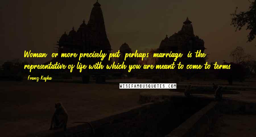 Franz Kafka Quotes: Woman, or more precisely put, perhaps, marriage, is the representative of life with which you are meant to come to terms.