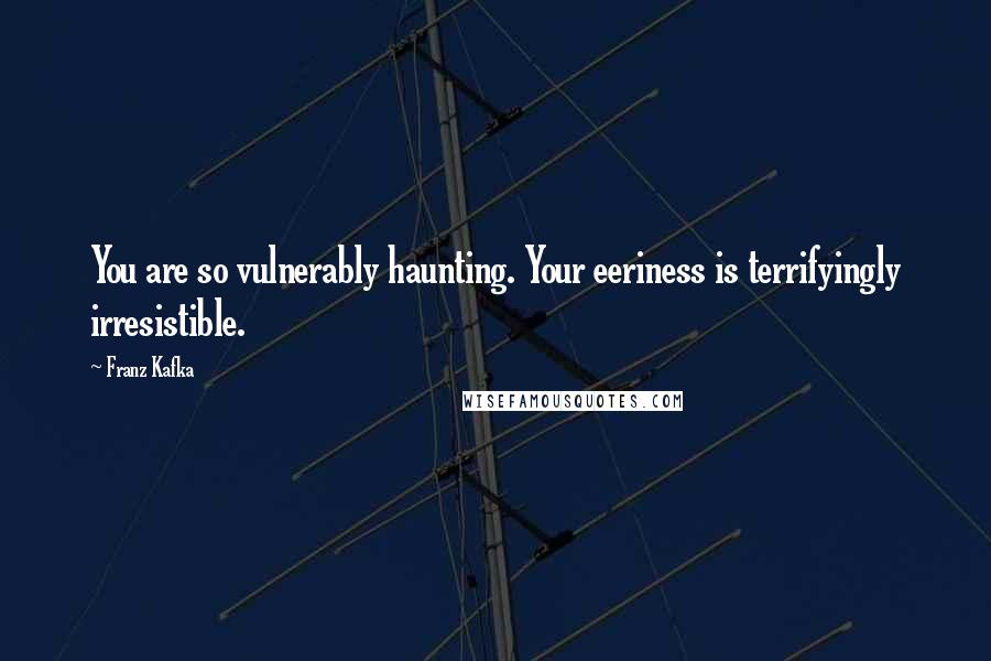 Franz Kafka Quotes: You are so vulnerably haunting. Your eeriness is terrifyingly irresistible.