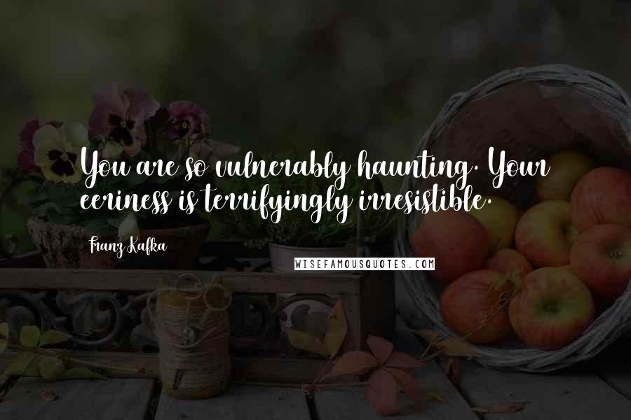 Franz Kafka Quotes: You are so vulnerably haunting. Your eeriness is terrifyingly irresistible.