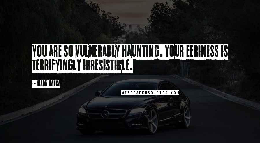 Franz Kafka Quotes: You are so vulnerably haunting. Your eeriness is terrifyingly irresistible.