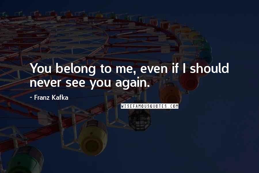 Franz Kafka Quotes: You belong to me, even if I should never see you again.