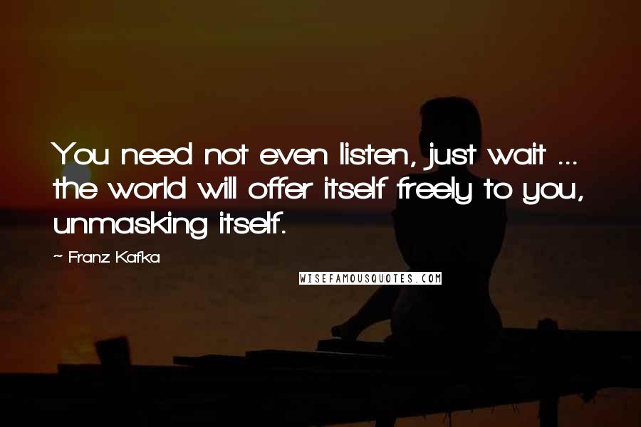 Franz Kafka Quotes: You need not even listen, just wait ... the world will offer itself freely to you, unmasking itself.