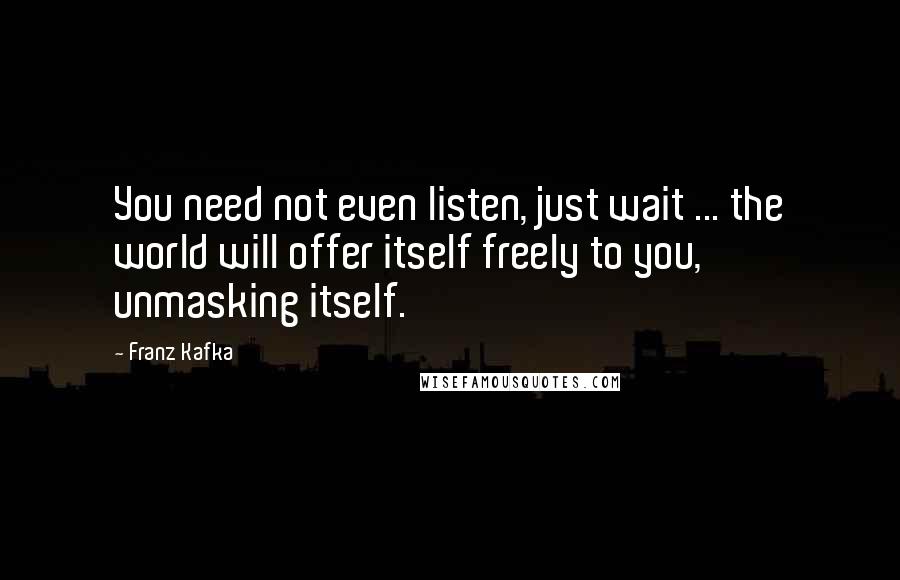 Franz Kafka Quotes: You need not even listen, just wait ... the world will offer itself freely to you, unmasking itself.