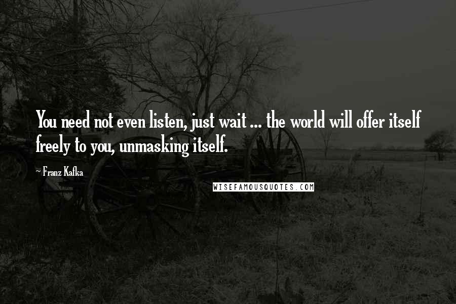 Franz Kafka Quotes: You need not even listen, just wait ... the world will offer itself freely to you, unmasking itself.