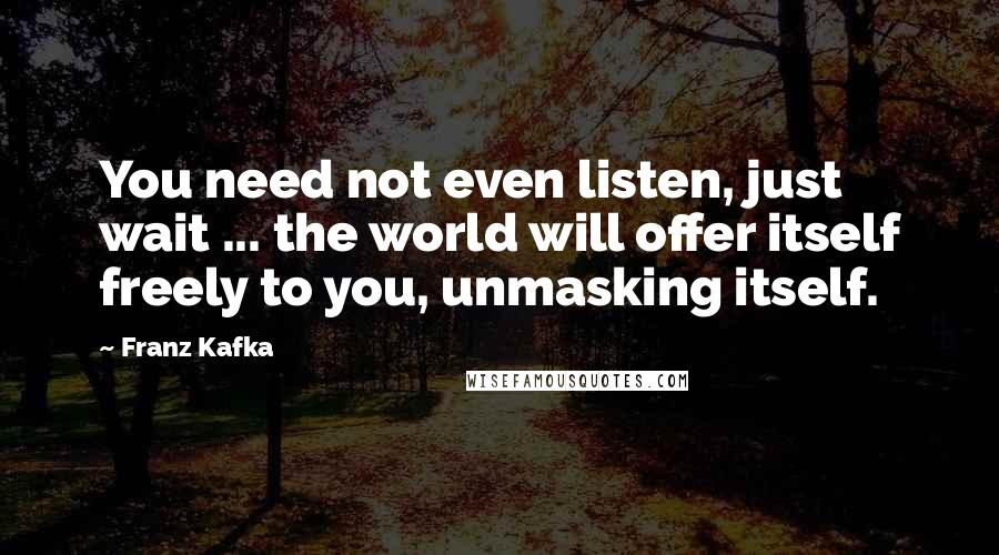 Franz Kafka Quotes: You need not even listen, just wait ... the world will offer itself freely to you, unmasking itself.