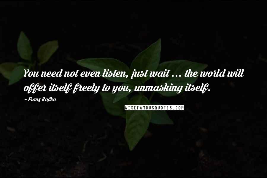 Franz Kafka Quotes: You need not even listen, just wait ... the world will offer itself freely to you, unmasking itself.