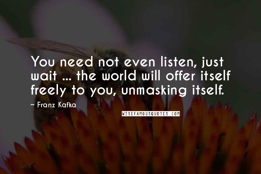 Franz Kafka Quotes: You need not even listen, just wait ... the world will offer itself freely to you, unmasking itself.