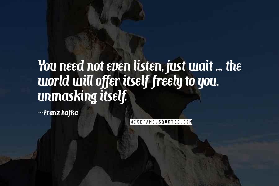 Franz Kafka Quotes: You need not even listen, just wait ... the world will offer itself freely to you, unmasking itself.