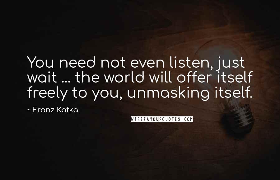 Franz Kafka Quotes: You need not even listen, just wait ... the world will offer itself freely to you, unmasking itself.