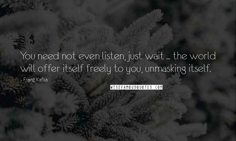 Franz Kafka Quotes: You need not even listen, just wait ... the world will offer itself freely to you, unmasking itself.