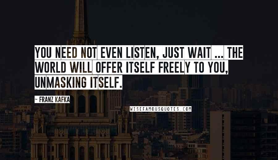 Franz Kafka Quotes: You need not even listen, just wait ... the world will offer itself freely to you, unmasking itself.