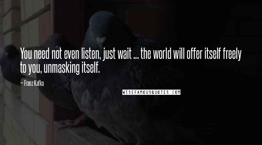 Franz Kafka Quotes: You need not even listen, just wait ... the world will offer itself freely to you, unmasking itself.