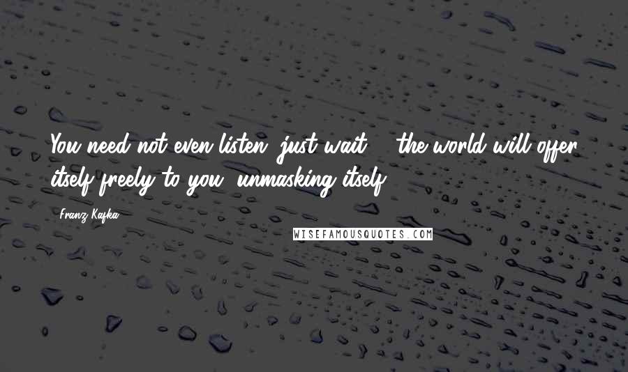 Franz Kafka Quotes: You need not even listen, just wait ... the world will offer itself freely to you, unmasking itself.