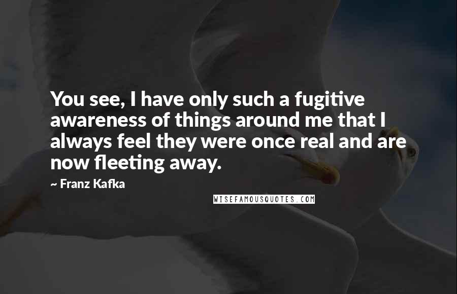 Franz Kafka Quotes: You see, I have only such a fugitive awareness of things around me that I always feel they were once real and are now fleeting away.