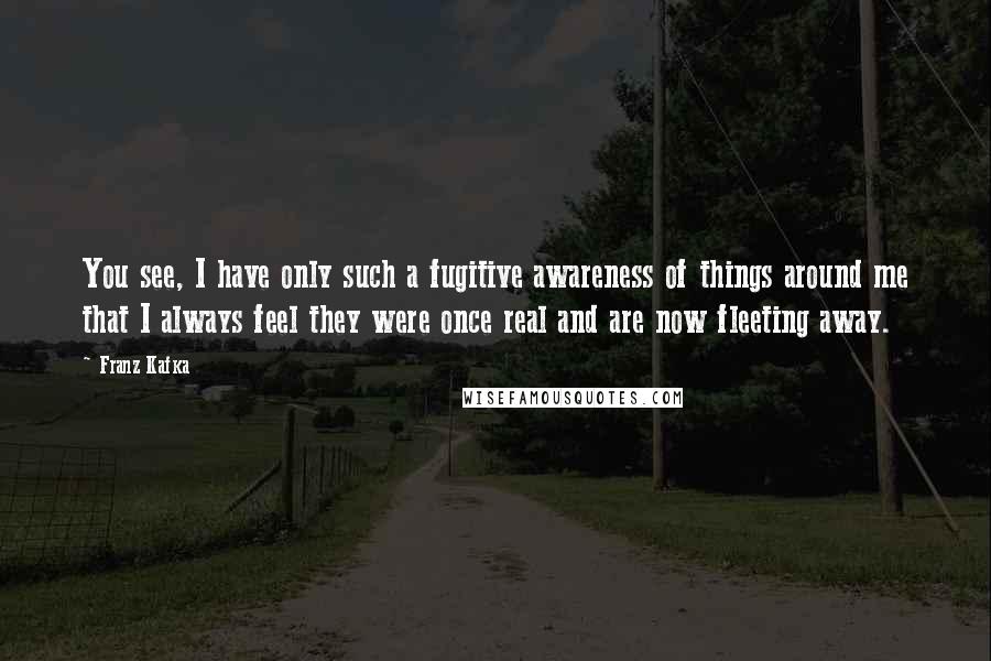 Franz Kafka Quotes: You see, I have only such a fugitive awareness of things around me that I always feel they were once real and are now fleeting away.