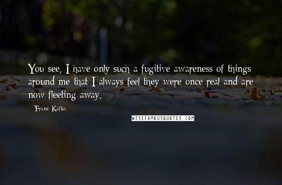 Franz Kafka Quotes: You see, I have only such a fugitive awareness of things around me that I always feel they were once real and are now fleeting away.