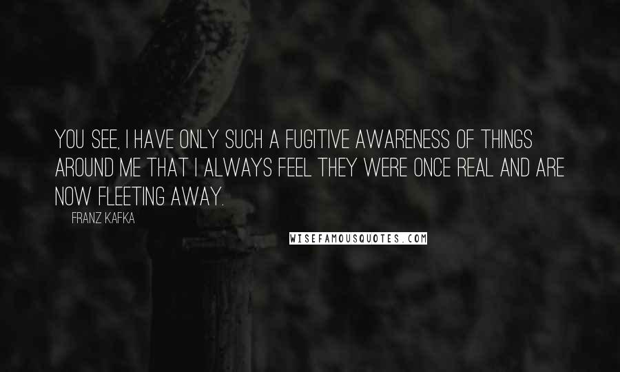 Franz Kafka Quotes: You see, I have only such a fugitive awareness of things around me that I always feel they were once real and are now fleeting away.
