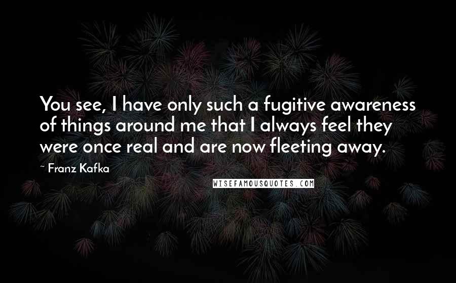 Franz Kafka Quotes: You see, I have only such a fugitive awareness of things around me that I always feel they were once real and are now fleeting away.