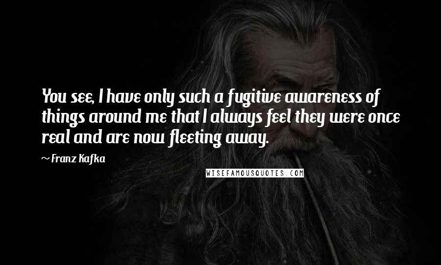 Franz Kafka Quotes: You see, I have only such a fugitive awareness of things around me that I always feel they were once real and are now fleeting away.