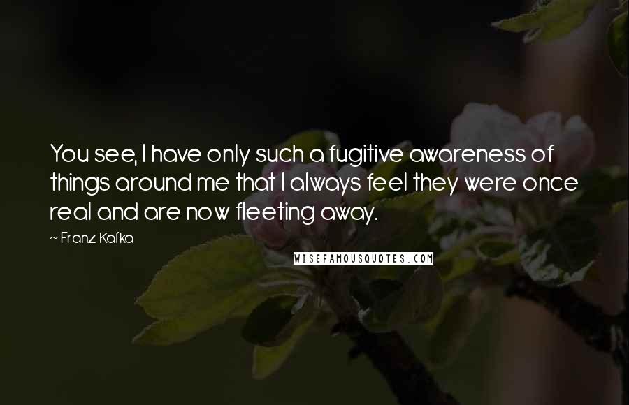 Franz Kafka Quotes: You see, I have only such a fugitive awareness of things around me that I always feel they were once real and are now fleeting away.