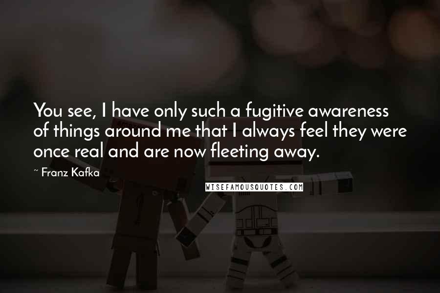 Franz Kafka Quotes: You see, I have only such a fugitive awareness of things around me that I always feel they were once real and are now fleeting away.