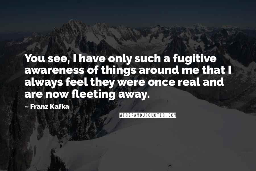 Franz Kafka Quotes: You see, I have only such a fugitive awareness of things around me that I always feel they were once real and are now fleeting away.