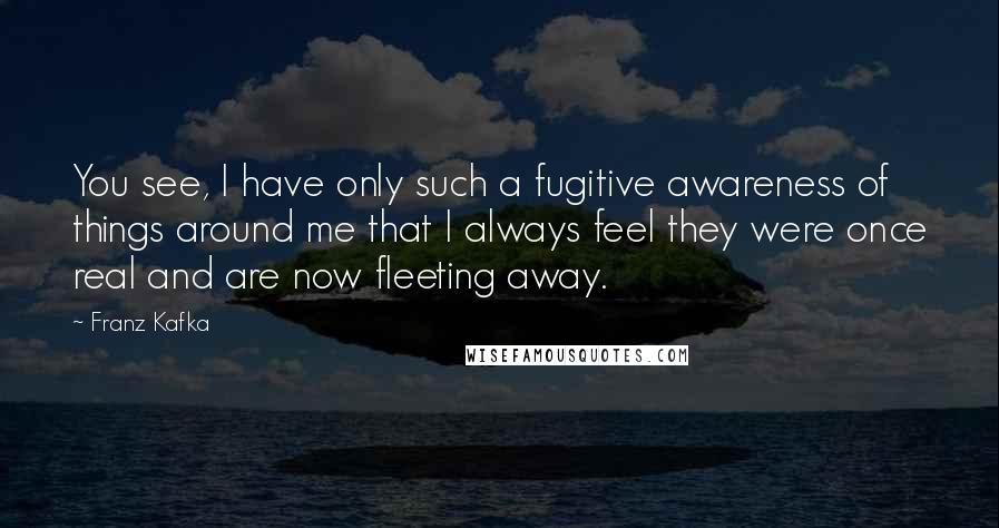 Franz Kafka Quotes: You see, I have only such a fugitive awareness of things around me that I always feel they were once real and are now fleeting away.