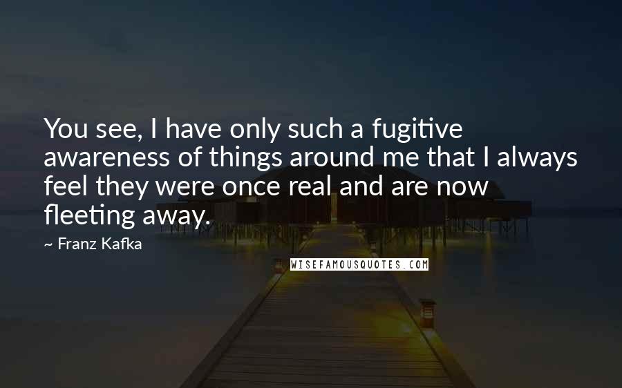 Franz Kafka Quotes: You see, I have only such a fugitive awareness of things around me that I always feel they were once real and are now fleeting away.