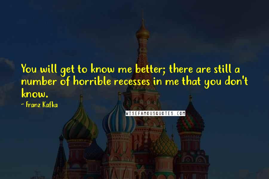 Franz Kafka Quotes: You will get to know me better; there are still a number of horrible recesses in me that you don't know.